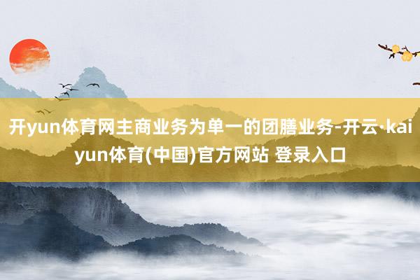 开yun体育网主商业务为单一的团膳业务-开云·kaiyun体育(中国)官方网站 登录入口