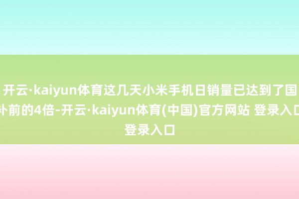 开云·kaiyun体育这几天小米手机日销量已达到了国补前的4倍-开云·kaiyun体育(中国)官方网站 登录入口