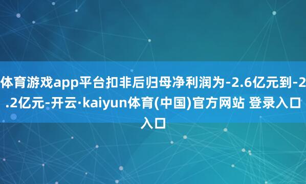 体育游戏app平台扣非后归母净利润为-2.6亿元到-2.2亿元-开云·kaiyun体育(中国)官方网站 登录入口