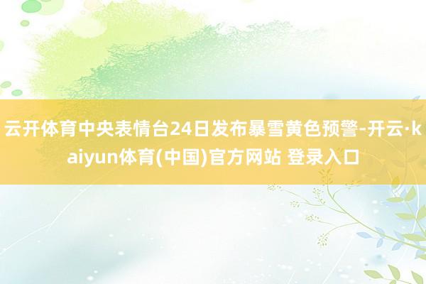 云开体育中央表情台24日发布暴雪黄色预警-开云·kaiyun体育(中国)官方网站 登录入口