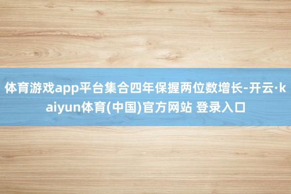 体育游戏app平台集合四年保握两位数增长-开云·kaiyun体育(中国)官方网站 登录入口