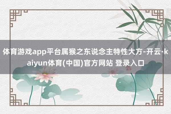 体育游戏app平台属猴之东说念主特性大方-开云·kaiyun体育(中国)官方网站 登录入口
