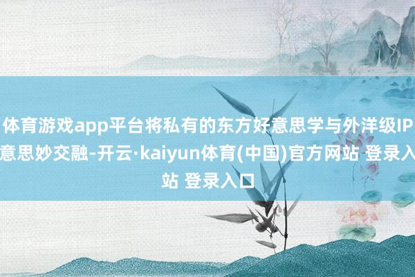体育游戏app平台将私有的东方好意思学与外洋级IP好意思妙交融-开云·kaiyun体育(中国)官方网站 登录入口