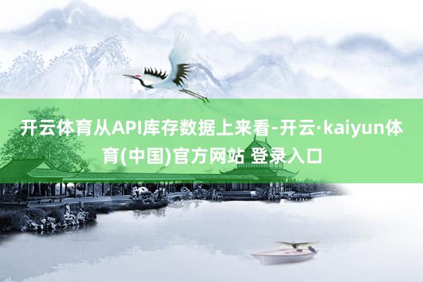 开云体育从API库存数据上来看-开云·kaiyun体育(中国)官方网站 登录入口
