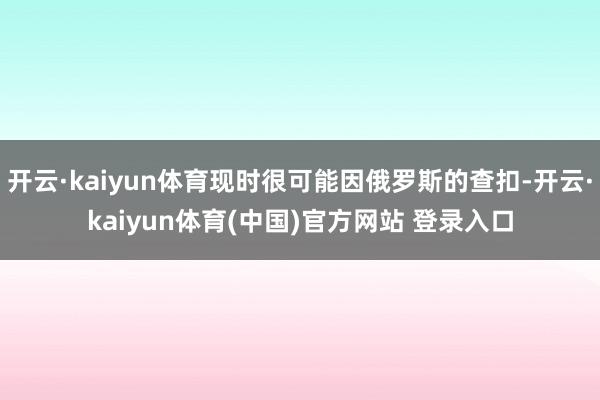 开云·kaiyun体育现时很可能因俄罗斯的查扣-开云·kaiyun体育(中国)官方网站 登录入口