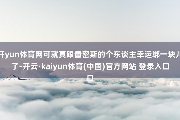 开yun体育网可就真跟董密斯的个东谈主幸运绑一块儿了-开云·kaiyun体育(中国)官方网站 登录入口