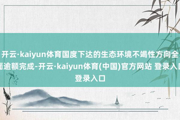 开云·kaiyun体育国度下达的生态环境不竭性方向全面逾额完成-开云·kaiyun体育(中国)官方网站 登录入口