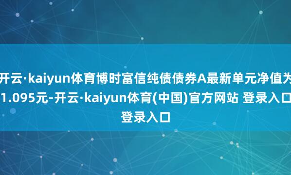 开云·kaiyun体育博时富信纯债债券A最新单元净值为1.095元-开云·kaiyun体育(中国)官方网站 登录入口