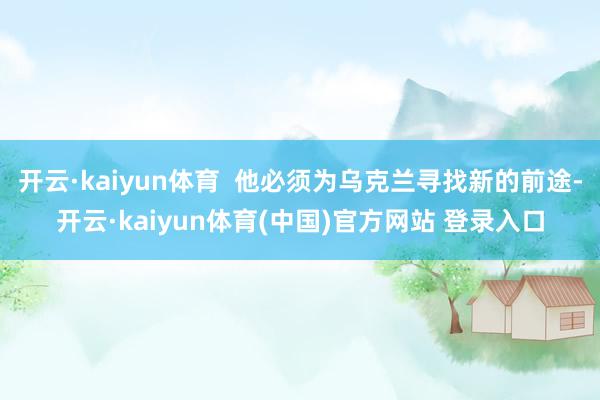 开云·kaiyun体育  他必须为乌克兰寻找新的前途-开云·kaiyun体育(中国)官方网站 登录入口