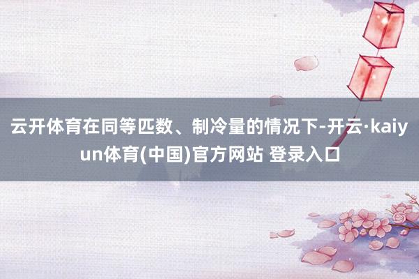 云开体育在同等匹数、制冷量的情况下-开云·kaiyun体育(中国)官方网站 登录入口