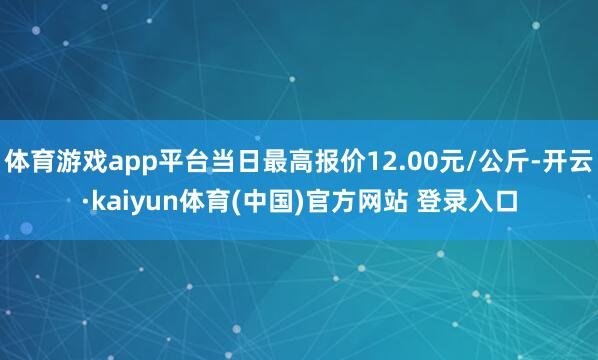 体育游戏app平台当日最高报价12.00元/公斤-开云·kaiyun体育(中国)官方网站 登录入口