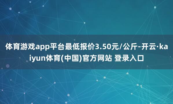 体育游戏app平台最低报价3.50元/公斤-开云·kaiyun体育(中国)官方网站 登录入口