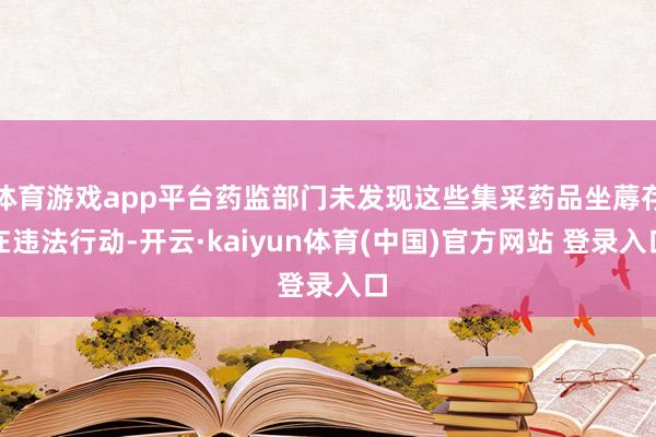 体育游戏app平台药监部门未发现这些集采药品坐蓐存在违法行动-开云·kaiyun体育(中国)官方网站 登录入口