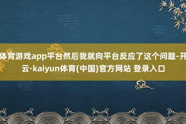 体育游戏app平台然后我就向平台反应了这个问题-开云·kaiyun体育(中国)官方网站 登录入口