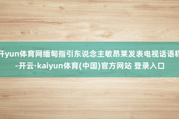 开yun体育网缅甸指引东说念主敏昂莱发表电视话语称-开云·kaiyun体育(中国)官方网站 登录入口
