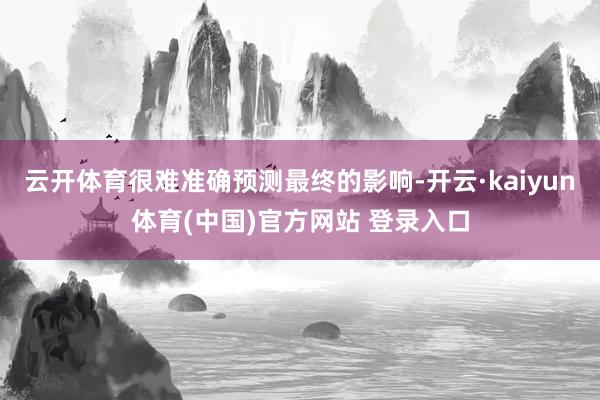云开体育很难准确预测最终的影响-开云·kaiyun体育(中国)官方网站 登录入口