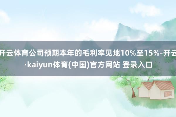 开云体育公司预期本年的毛利率见地10%至15%-开云·kaiyun体育(中国)官方网站 登录入口