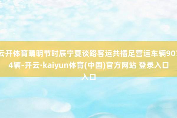 云开体育晴明节时辰宁夏谈路客运共插足营运车辆9074辆-开云·kaiyun体育(中国)官方网站 登录入口