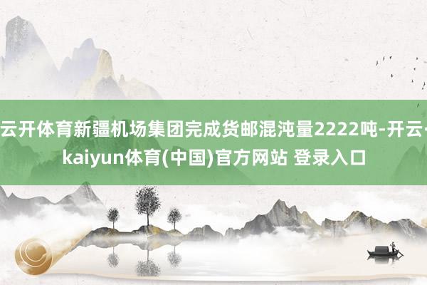 云开体育新疆机场集团完成货邮混沌量2222吨-开云·kaiyun体育(中国)官方网站 登录入口