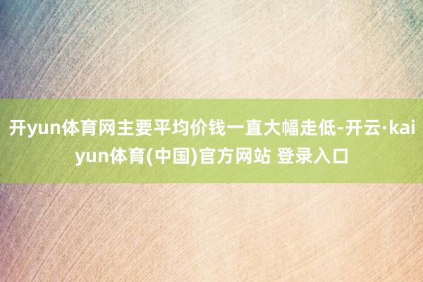 开yun体育网主要平均价钱一直大幅走低-开云·kaiyun体育(中国)官方网站 登录入口