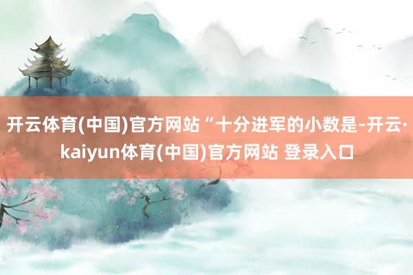 开云体育(中国)官方网站　　“十分进军的小数是-开云·kaiyun体育(中国)官方网站 登录入口