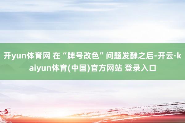 开yun体育网 在“牌号改色”问题发酵之后-开云·kaiyun体育(中国)官方网站 登录入口