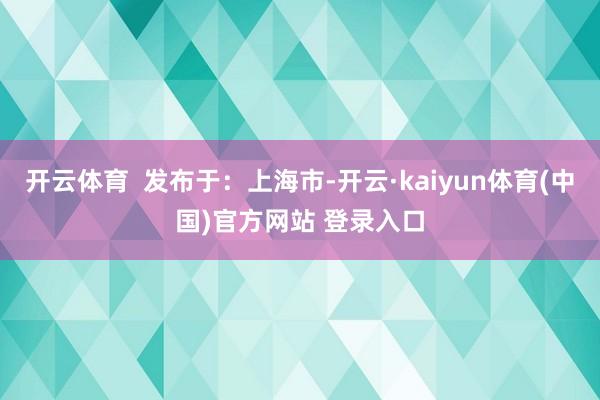 开云体育  发布于：上海市-开云·kaiyun体育(中国)官方网站 登录入口