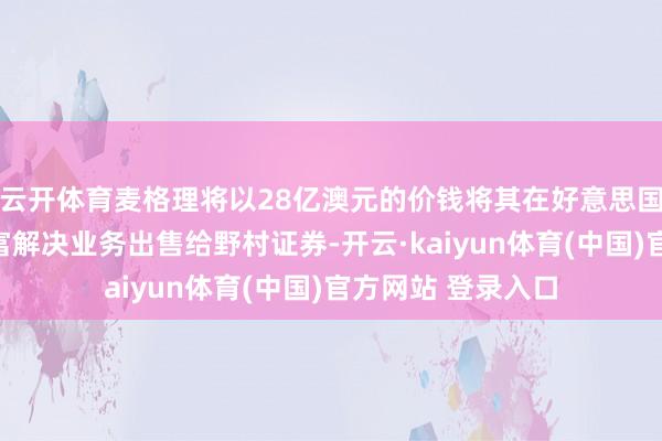 云开体育麦格理将以28亿澳元的价钱将其在好意思国和欧洲的巨匠财富解决业务出售给野村证券-开云·kaiyun体育(中国)官方网站 登录入口