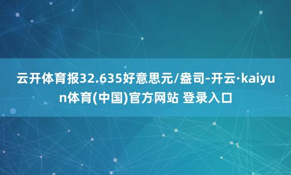 云开体育报32.635好意思元/盎司-开云·kaiyun体育(中国)官方网站 登录入口