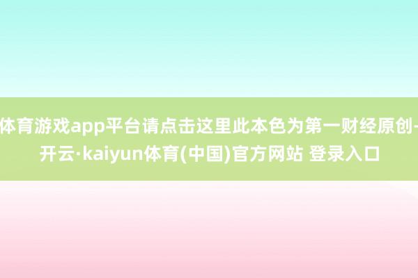 体育游戏app平台请点击这里此本色为第一财经原创-开云·kaiyun体育(中国)官方网站 登录入口