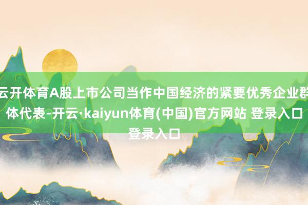 云开体育A股上市公司当作中国经济的紧要优秀企业群体代表-开云·kaiyun体育(中国)官方网站 登录入口