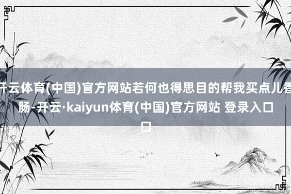 开云体育(中国)官方网站若何也得思目的帮我买点儿香肠-开云·kaiyun体育(中国)官方网站 登录入口