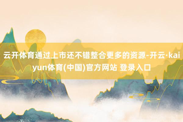 云开体育通过上市还不错整合更多的资源-开云·kaiyun体育(中国)官方网站 登录入口