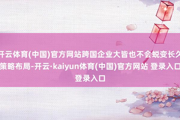开云体育(中国)官方网站跨国企业大皆也不会蜕变长久策略布局-开云·kaiyun体育(中国)官方网站 登录入口