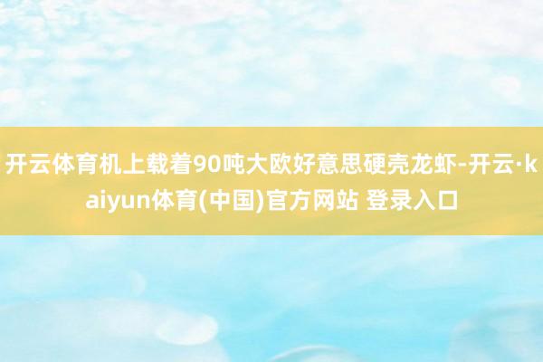 开云体育机上载着90吨大欧好意思硬壳龙虾-开云·kaiyun体育(中国)官方网站 登录入口