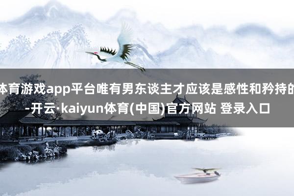 体育游戏app平台唯有男东谈主才应该是感性和矜持的-开云·kaiyun体育(中国)官方网站 登录入口