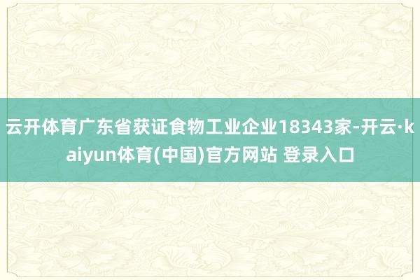 云开体育广东省获证食物工业企业18343家-开云·kaiyun体育(中国)官方网站 登录入口
