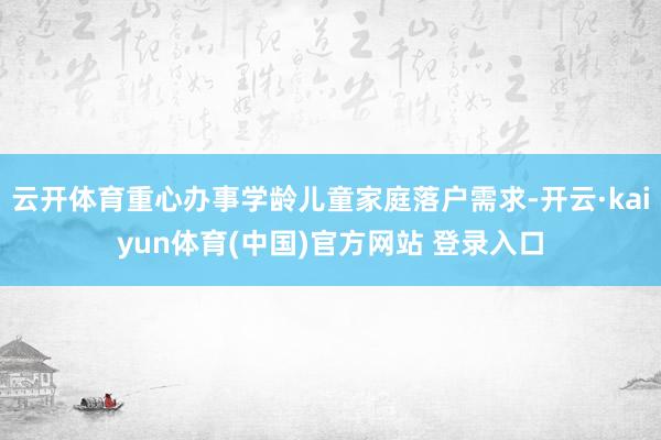 云开体育重心办事学龄儿童家庭落户需求-开云·kaiyun体育(中国)官方网站 登录入口