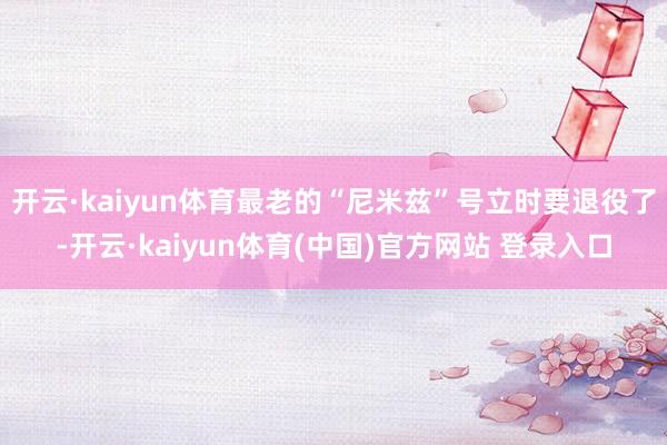 开云·kaiyun体育最老的“尼米兹”号立时要退役了-开云·kaiyun体育(中国)官方网站 登录入口