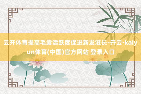 云开体育提高毛囊活跃度促进新发滋长-开云·kaiyun体育(中国)官方网站 登录入口