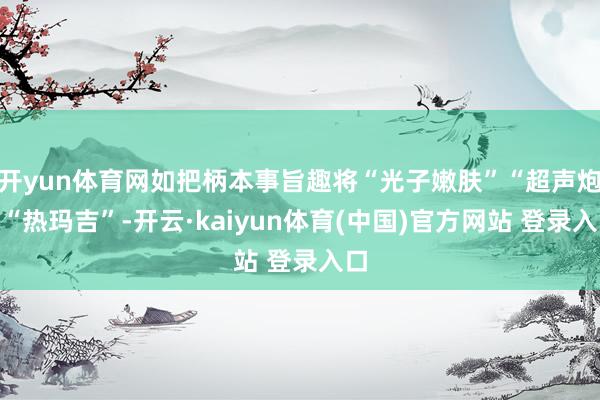 开yun体育网如把柄本事旨趣将“光子嫩肤”“超声炮”“热玛吉”-开云·kaiyun体育(中国)官方网站 登录入口
