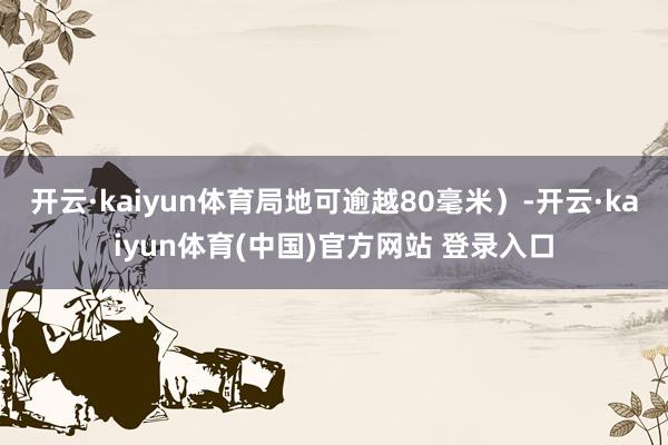 开云·kaiyun体育局地可逾越80毫米）-开云·kaiyun体育(中国)官方网站 登录入口