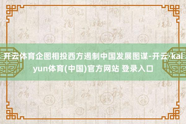 开云体育企图相投西方遏制中国发展图谋-开云·kaiyun体育(中国)官方网站 登录入口
