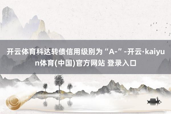 开云体育科达转债信用级别为“A-”-开云·kaiyun体育(中国)官方网站 登录入口