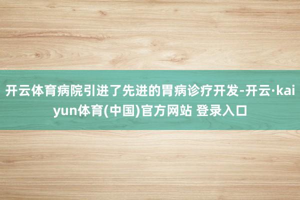 开云体育病院引进了先进的胃病诊疗开发-开云·kaiyun体育(中国)官方网站 登录入口