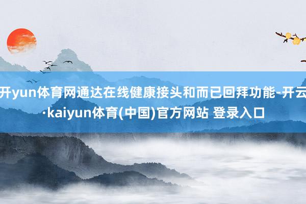 开yun体育网通达在线健康接头和而已回拜功能-开云·kaiyun体育(中国)官方网站 登录入口
