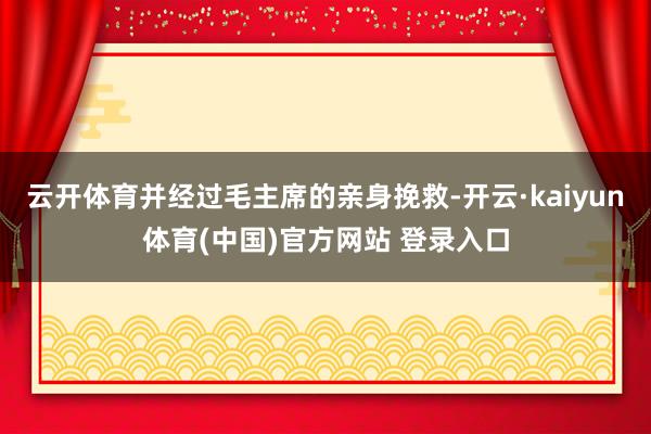 云开体育并经过毛主席的亲身挽救-开云·kaiyun体育(中国)官方网站 登录入口