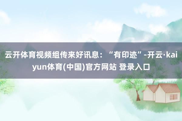 云开体育视频组传来好讯息：“有印迹”-开云·kaiyun体育(中国)官方网站 登录入口