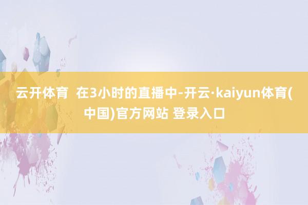 云开体育  在3小时的直播中-开云·kaiyun体育(中国)官方网站 登录入口