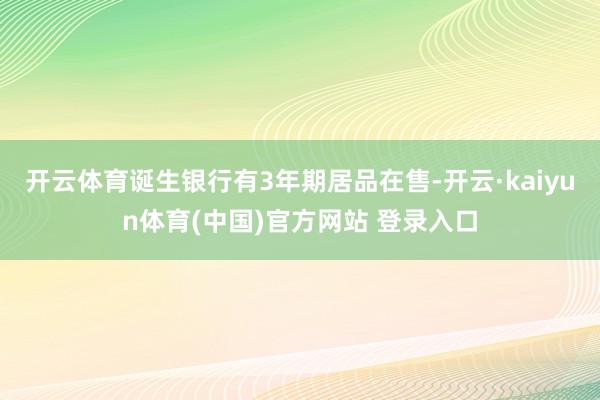 开云体育诞生银行有3年期居品在售-开云·kaiyun体育(中国)官方网站 登录入口